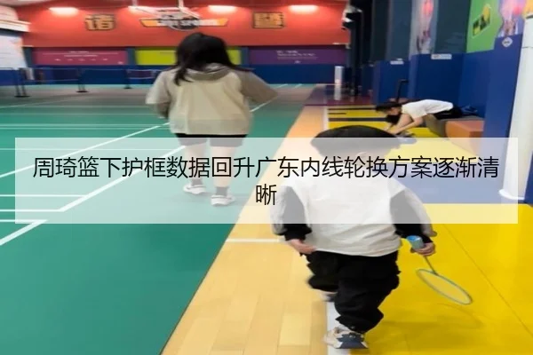 周琦篮下护框数据回升广东内线轮换方案逐渐清晰